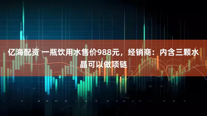 亿海配资 一瓶饮用水售价988元，经销商：内含三颗水晶可以做项链
