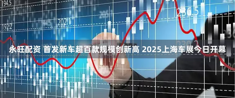 永旺配资 首发新车超百款规模创新高 2025上海车展今日开幕