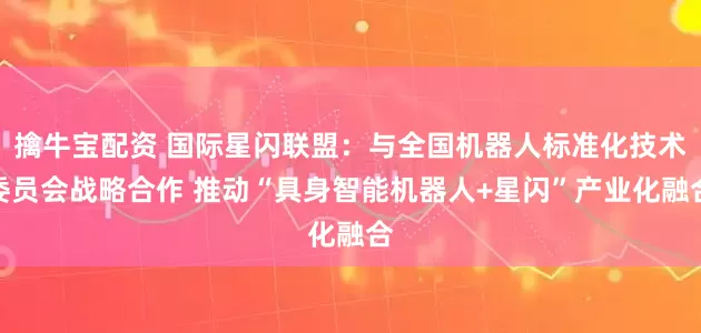 擒牛宝配资 国际星闪联盟：与全国机器人标准化技术委员会战略合作 推动“具身智能机器人+星闪”产业化融合