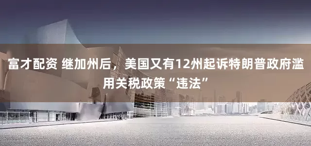 富才配资 继加州后，美国又有12州起诉特朗普政府滥用关税政策“违法”