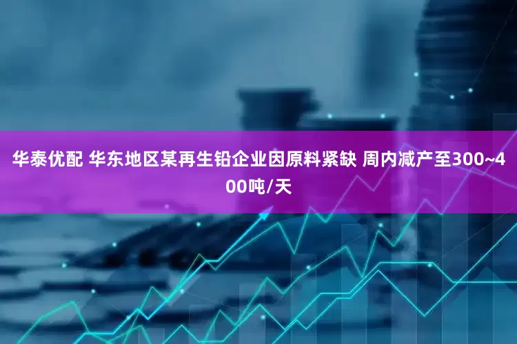 华泰优配 华东地区某再生铅企业因原料紧缺 周内减产至300~400吨/天