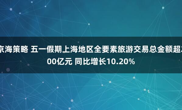 京海策略 五一假期上海地区全要素旅游交易总金额超200亿元 同比增长10.20%