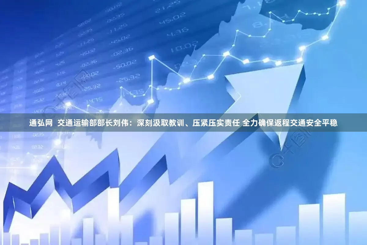 通弘网  交通运输部部长刘伟：深刻汲取教训、压紧压实责任 全力确保返程交通安全平稳