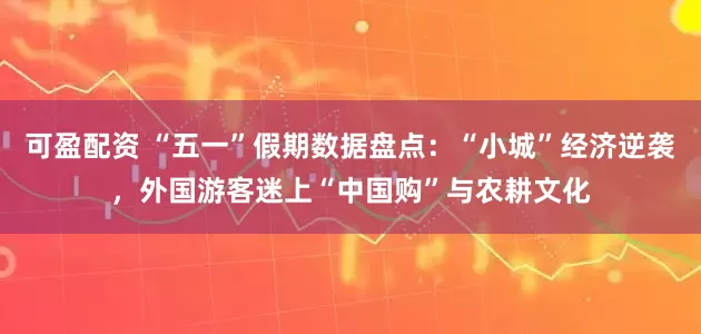 可盈配资 “五一”假期数据盘点：“小城”经济逆袭，外国游客迷上“中国购”与农耕文化