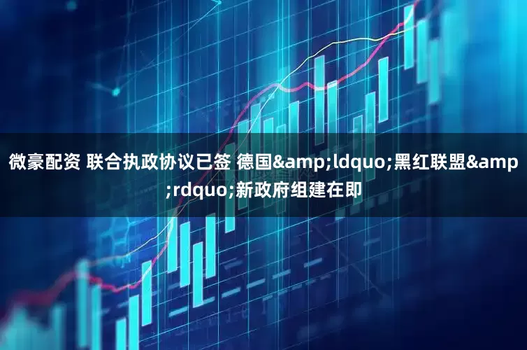 微豪配资 联合执政协议已签 德国&ldquo;黑红联盟&rdquo;新政府组建在即