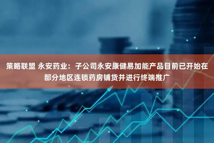 策略联盟 永安药业：子公司永安康健易加能产品目前已开始在部分地区连锁药房铺货并进行终端推广