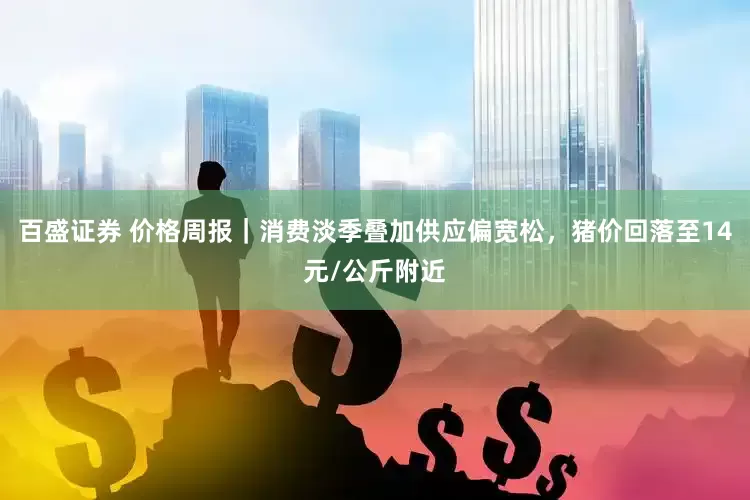 百盛证券 价格周报｜消费淡季叠加供应偏宽松，猪价回落至14元/公斤附近
