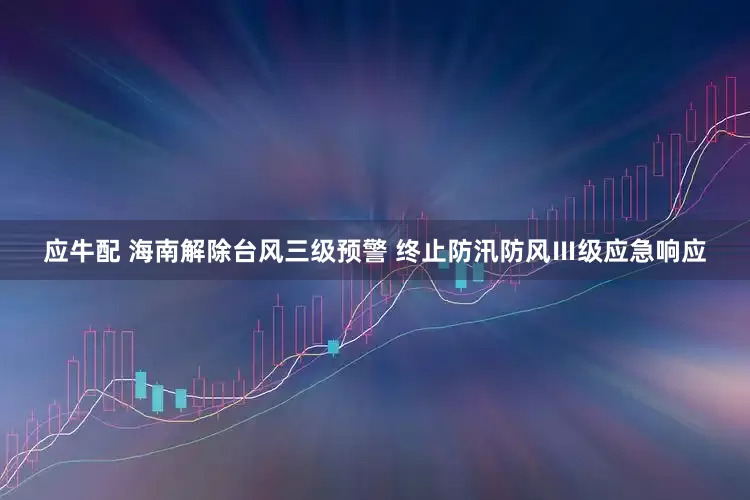 应牛配 海南解除台风三级预警 终止防汛防风Ⅲ级应急响应