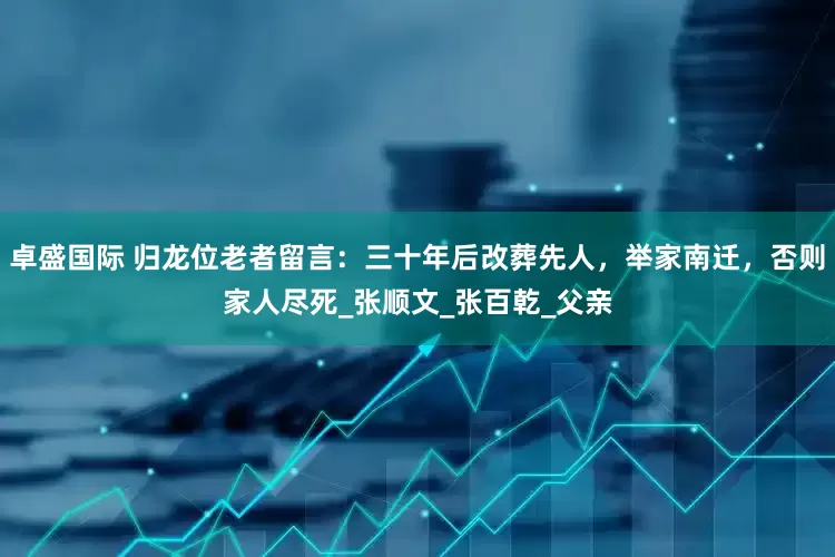 卓盛国际 归龙位老者留言：三十年后改葬先人，举家南迁，否则家人尽死_张顺文_张百乾_父亲