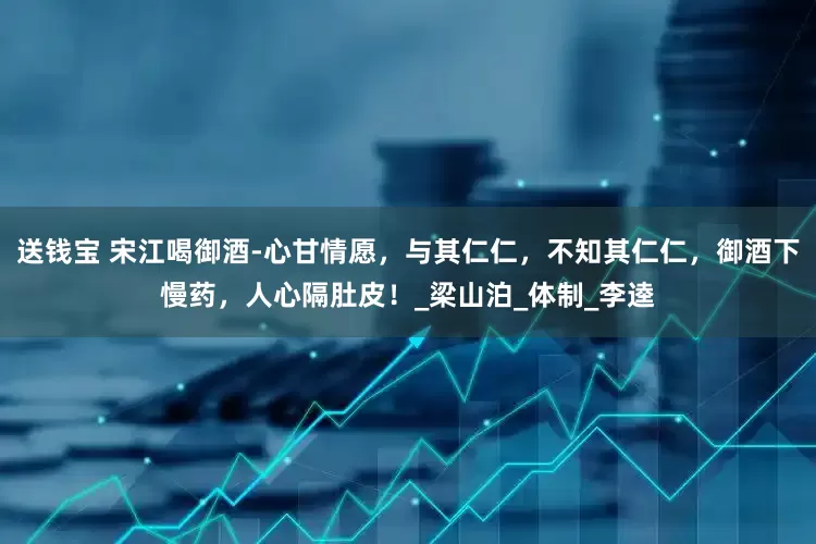 送钱宝 宋江喝御酒-心甘情愿，与其仁仁，不知其仁仁，御酒下慢药，人心隔肚皮！_梁山泊_体制_李逵