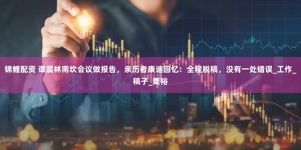 锦鲤配资 谭震林南坎会议做报告，亲历者康迪回忆：全程脱稿，没有一处错误_工作_稿子_粟裕