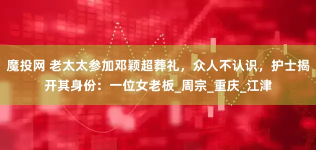 魔投网 老太太参加邓颖超葬礼，众人不认识，护士揭开其身份：一位女老板_周宗_重庆_江津