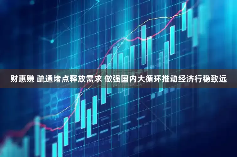 财惠赚 疏通堵点释放需求 做强国内大循环推动经济行稳致远