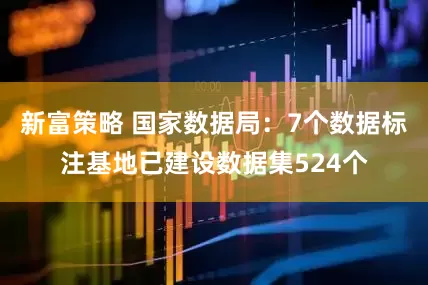 新富策略 国家数据局：7个数据标注基地已建设数据集524个