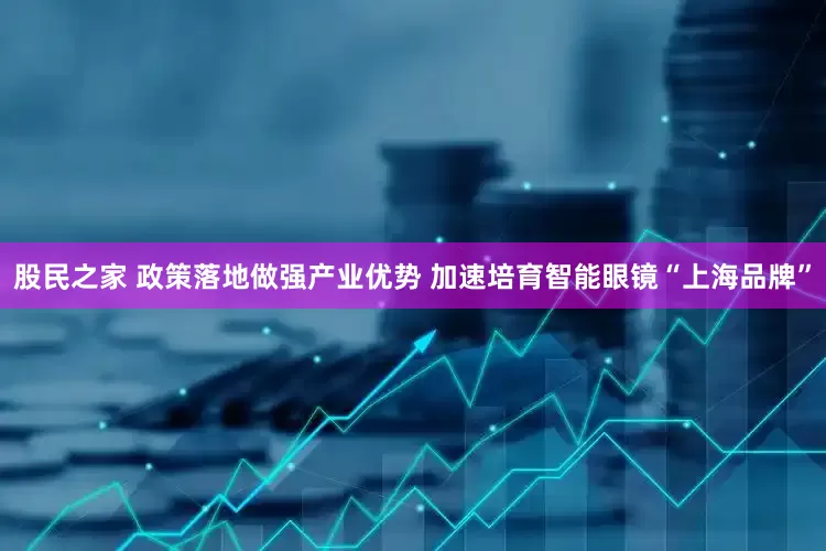 股民之家 政策落地做强产业优势 加速培育智能眼镜“上海品牌”
