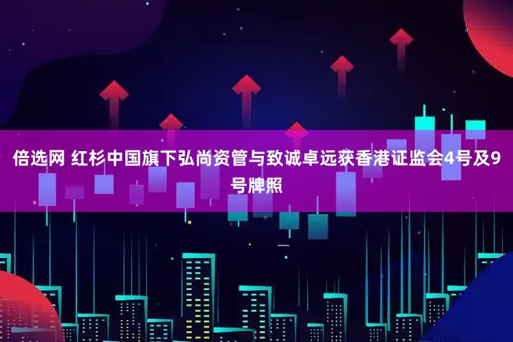 倍选网 红杉中国旗下弘尚资管与致诚卓远获香港证监会4号及9号牌照