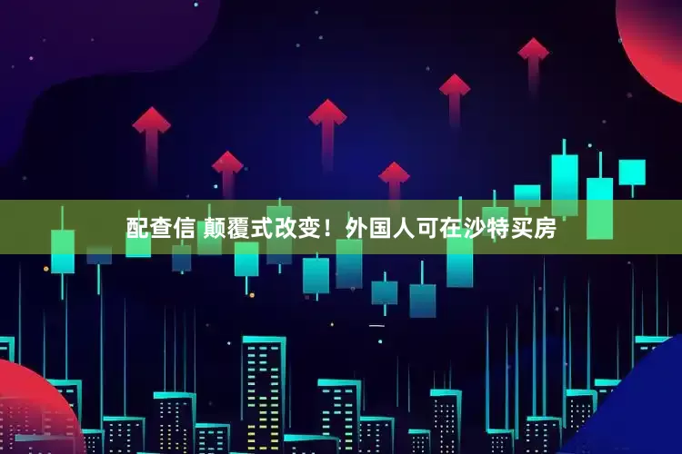 配查信 颠覆式改变！外国人可在沙特买房