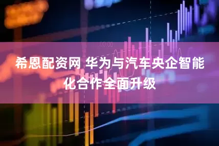 希恩配资网 华为与汽车央企智能化合作全面升级