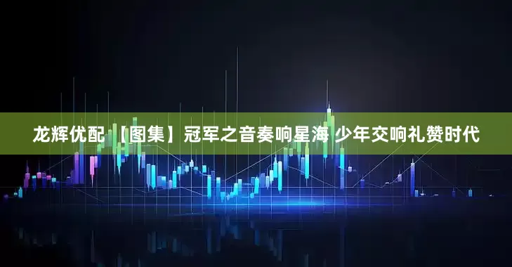 龙辉优配 【图集】冠军之音奏响星海 少年交响礼赞时代