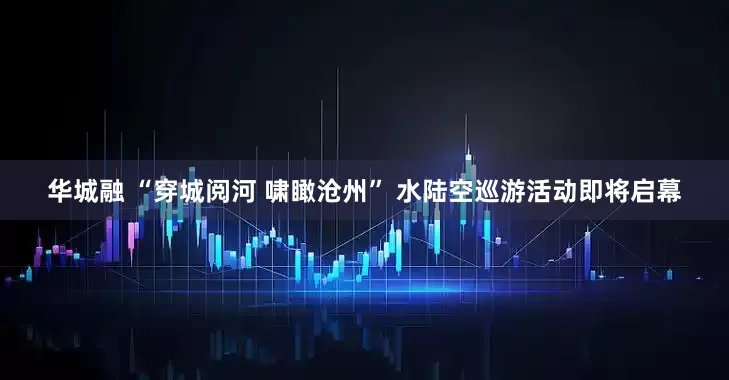 华城融 “穿城阅河 啸瞰沧州” 水陆空巡游活动即将启幕