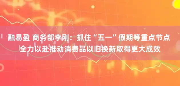 融易盈 商务部李刚：抓住“五一”假期等重点节点 全力以赴推动消费品以旧换新取得更大成效