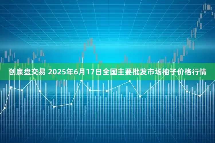 创赢盘交易 2025年6月17日全国主要批发市场柚子价格行情