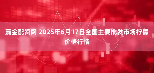 赢金配资网 2025年6月17日全国主要批发市场柠檬价格行情