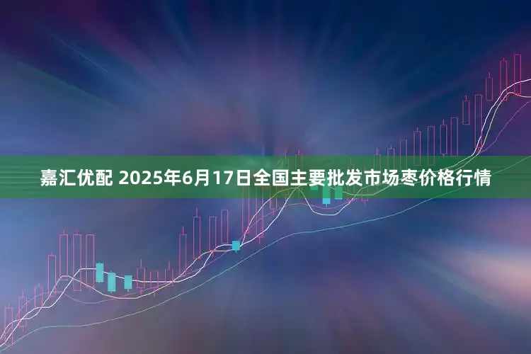 嘉汇优配 2025年6月17日全国主要批发市场枣价格行情