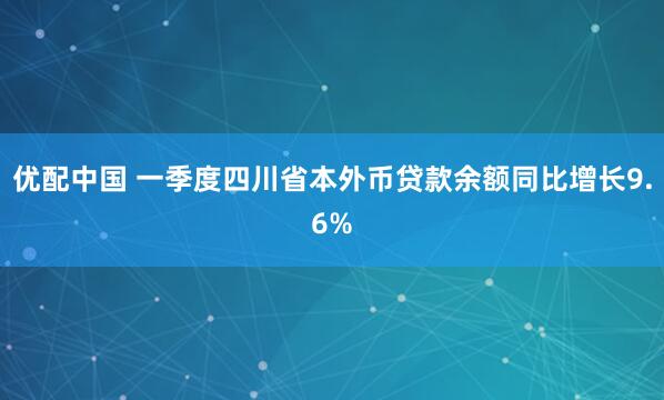 优配中国 一季度四川省本外币贷款余额同比增长9.6%